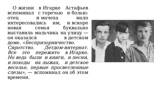  О жизни в Игарке Астафьев вспоминал с горечью и болью: отец и мачеха мало интересовались им, и вскоре новая семья буквально выставила мальчика на улицу — он оказался в детском доме.  «Беспризорничество. Сиротство. Детдом-интернат. Все это пережито в Игарке. Но ведь были и книги, и песни, и походы на лыжах, и детское веселье, первые просветленные слезы»,  — вспоминал он об этом времени. 