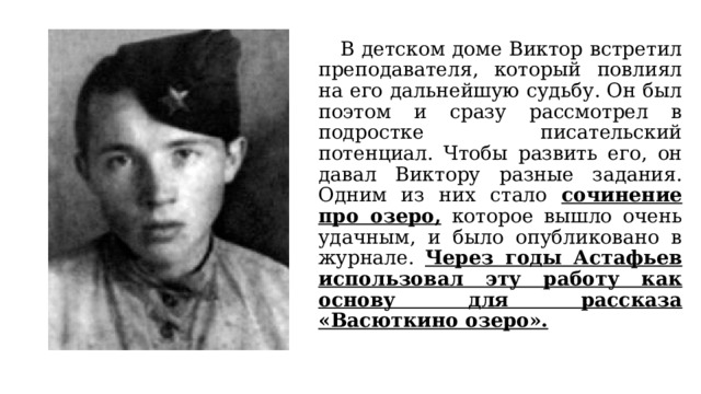  В детском доме Виктор встретил преподавателя, который повлиял на его дальнейшую судьбу. Он был поэтом и сразу рассмотрел в подростке писательский потенциал. Чтобы развить его, он давал Виктору разные задания. Одним из них стало сочинение про озеро, которое вышло очень удачным, и было опубликовано в журнале. Через годы Астафьев использовал эту работу как основу для рассказа «Васюткино озеро». 
