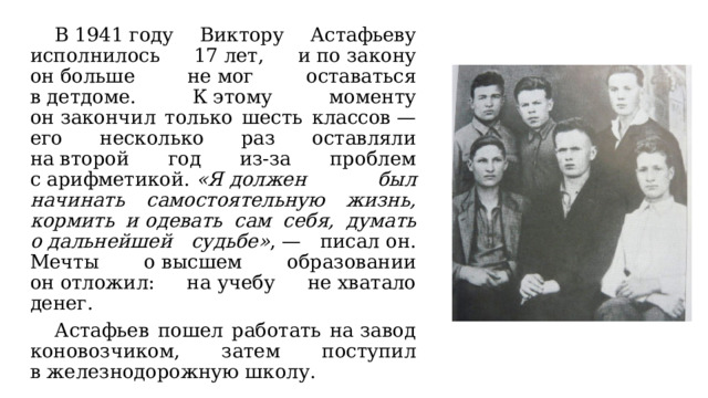  В 1941 году Виктору Астафьеву исполнилось 17 лет, и по закону он больше не мог оставаться в детдоме. К этому моменту он закончил только шесть классов — его несколько раз оставляли на второй год из-за проблем с арифметикой.  «Я должен был начинать самостоятельную жизнь, кормить и одевать сам себя, думать о дальнейшей судьбе» , — писал он. Мечты о высшем образовании он отложил: на учебу не хватало денег.  Астафьев пошел работать на завод коновозчиком, затем поступил в железнодорожную школу. 