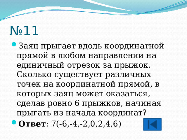 № 11 Заяц прыгает вдоль координатной прямой в любом направлении на единичный отрезок за прыжок. Сколько существует различных точек на координатной прямой, в которых заяц может оказаться, сделав ровно 6 прыжков, начиная прыгать из начала координат? Ответ : 7(-6,-4,-2,0,2,4,6) 