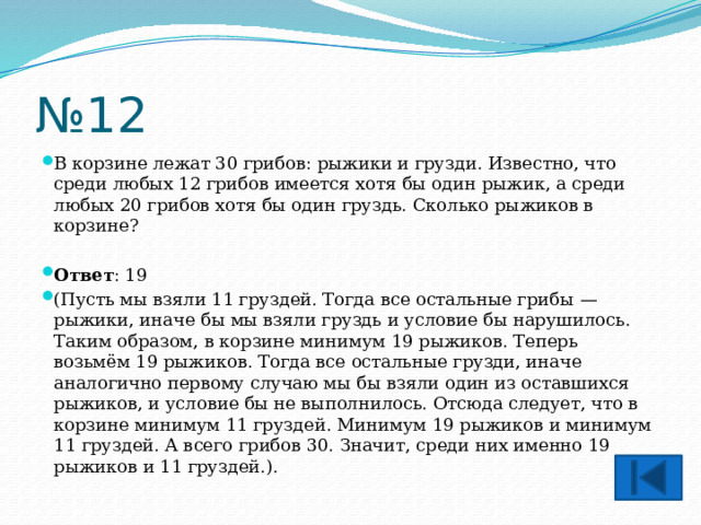 № 12 В корзине лежат 30 грибов: рыжики и грузди. Известно, что среди любых 12 грибов имеется хотя бы один рыжик, а среди любых 20 грибов хотя бы один груздь. Сколько рыжиков в корзине?  Ответ : 19 (Пусть мы взяли 11 груздей. Тогда все остальные грибы  — рыжики, иначе бы мы взяли груздь и условие бы нарушилось. Таким образом, в корзине минимум 19 рыжиков. Теперь возьмём 19 рыжиков. Тогда все остальные грузди, иначе аналогично первому случаю мы бы взяли один из оставшихся рыжиков, и условие бы не выполнилось. Отсюда следует, что в корзине минимум 11 груздей. Минимум 19 рыжиков и минимум 11 груздей. А всего грибов 30. Значит, среди них именно 19 рыжиков и 11 груздей.). 