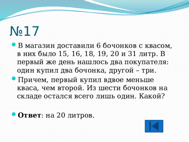 № 17 В магазин доставили 6 бочонков с квасом, в них было 15, 16, 18, 19, 20 и 31 литр. В первый же день нашлось два покупателя: один купил два бочонка, другой – три. Причем, первый купил вдвое меньше кваса, чем второй. Из шести бочонков на складе остался всего лишь один. Какой?  Ответ : на 20 литров. 