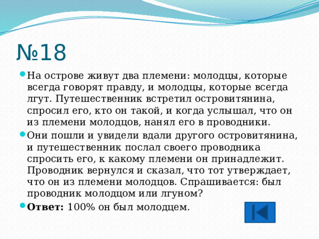 № 18 На острове живут два племени: молодцы, которые всегда говорят правду, и молодцы, которые всегда лгут. Путешественник встретил островитянина, спросил его, кто он такой, и когда услышал, что он из племени молодцов, нанял его в проводники. Они пошли и увидели вдали другого островитянина, и путешественник послал своего проводника спросить его, к какому племени он принадлежит. Проводник вернулся и сказал, что тот утверждает, что он из племени молодцов. Спрашивается: был проводник молодцом или лгуном? Ответ: 100% он был молодцем. 