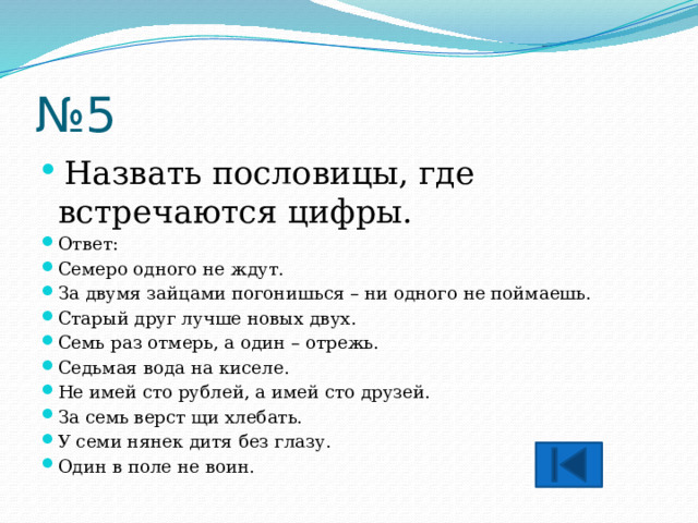 № 5  Назвать пословицы, где встречаются цифры. Ответ: Семеро одного не ждут. За двумя зайцами погонишься – ни одного не поймаешь. Старый друг лучше новых двух. Семь раз отмерь, а один – отрежь. Седьмая вода на киселе. Не имей сто рублей, а имей сто друзей. За семь верст щи хлебать. У семи нянек дитя без глазу. Один в поле не воин. 