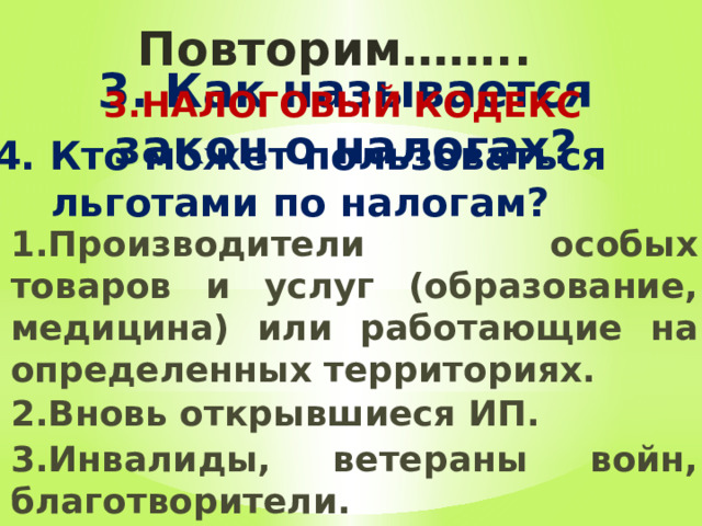 Повторим…….. 3. Как называется закон о налогах? 3.НАЛОГОВЫЙ КОДЕКС  4. Кто может пользоваться льготами по налогам? 1.Производители особых товаров и услуг (образование, медицина) или работающие на определенных территориях. 2.Вновь открывшиеся ИП. 3.Инвалиды, ветераны войн, благотворители. 