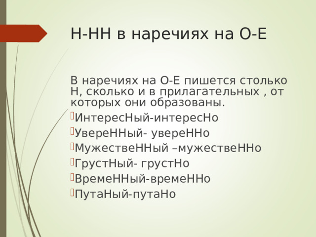 Н-НН в наречиях на О-Е В наречиях на О-Е пишется столько Н, сколько и в прилагательных , от которых они образованы. ИнтересНый-интересНо УвереННый- увереННо МужествеННый –мужествеННо ГрустНый- грустНо ВремеННый-времеННо ПутаНый-путаНо 