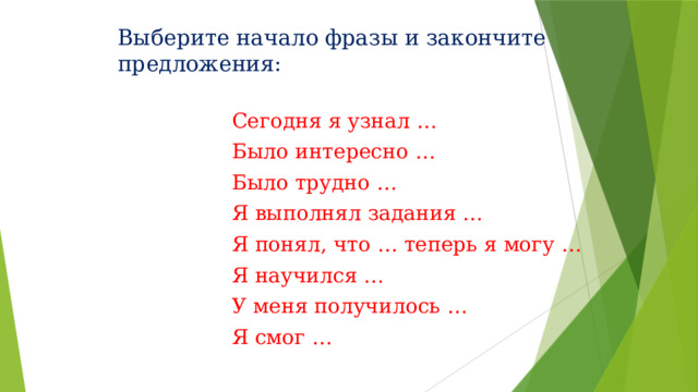 Выберите начало фразы и закончите предложения:   Сегодня я узнал … Было интересно … Было трудно … Я выполнял задания … Я понял, что … теперь я могу … Я научился … У меня получилось … Я смог … 