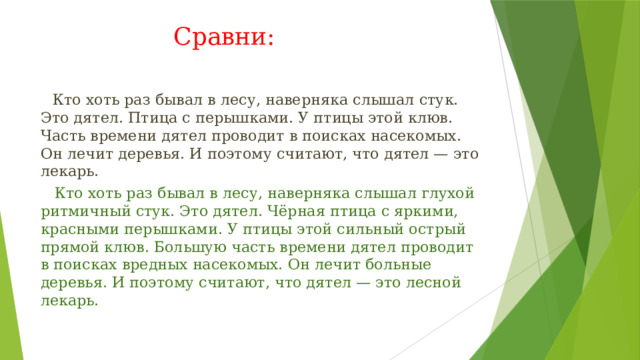 Сравни:  Кто хоть раз бывал в лесу, наверняка слышал стук. Это дятел. Птица с перышками. У птицы этой клюв. Часть времени дятел проводит в поисках насекомых. Он лечит деревья. И поэтому считают, что дятел — это лекарь.  Кто хоть раз бывал в лесу, наверняка слышал глухой ритмичный стук. Это дятел. Чёрная птица с яркими, красными перышками. У птицы этой сильный острый прямой клюв. Большую часть времени дятел проводит в поисках вредных насекомых. Он лечит больные деревья. И поэтому считают, что дятел — это лесной лекарь. 