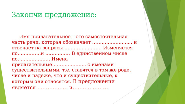 Закончи предложение:    Имя прилагательное – это самостоятельная часть речи, которая обозначает …………………….. и отвечает на вопросы …………………… Изменяется по……………и ….………… В единственном числе по………………… Имена прилагательные…………………. с именами существительными, т.е. ставятся в том же роде, числе и падеже, что и существительные, к которым они относятся. В предложении является ……………… и………………… 