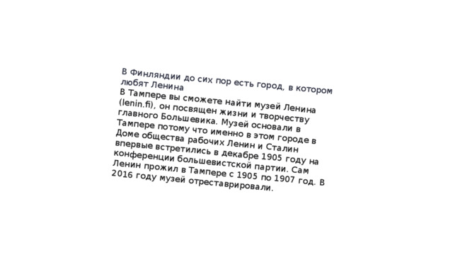 В Финляндии до сих пор есть город, в котором любят Ленина В Тампере вы сможете найти музей Ленина (lenin.fi), он посвящен жизни и творчеству главного Большевика. Музей основали в Тампере потому что именно в этом городе в Доме общества рабочих Ленин и Сталин впервые встретились в декабре 1905 году на конференции большевистской партии. Сам Ленин прожил в Тампере с 1905 по 1907 год. В 2016 году музей отреставрировали. 