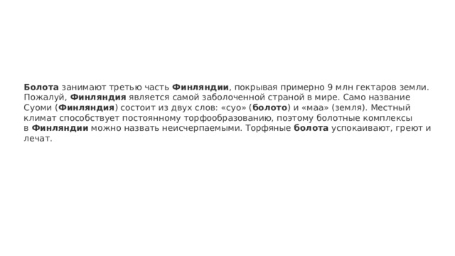 Болота  занимают третью часть  Финляндии , покрывая примерно 9 млн гектаров земли. Пожалуй,  Финляндия  является самой заболоченной страной в мире. Само название Суоми ( Финляндия ) состоит из двух слов: «суо» ( болото ) и «маа» (земля). Местный климат способствует постоянному торфообразованию, поэтому болотные комплексы в  Финляндии  можно назвать неисчерпаемыми. Торфяные  болота  успокаивают, греют и лечат. 