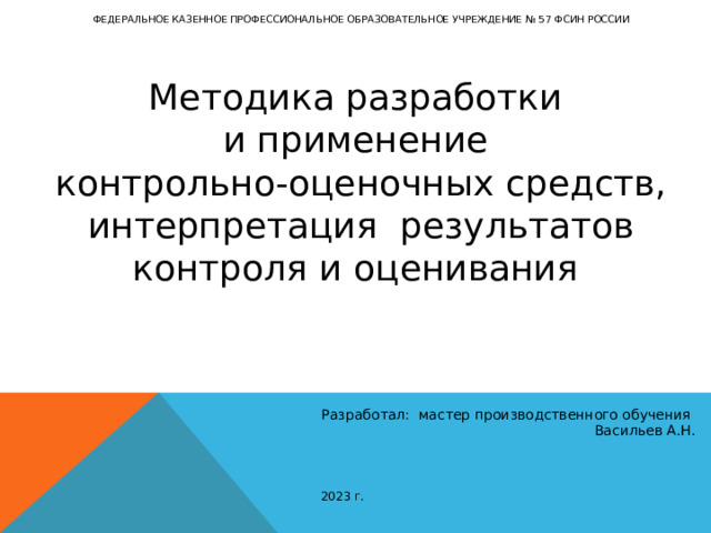 ФЕДЕРАЛЬНОЕ КАЗЕННОЕ ПРОФЕССИОНАЛЬНОЕ ОБРАЗОВАТЕЛЬНОЕ УЧРЕЖДЕНИЕ № 57 ФСИН РОССИИ Методика разработки и применение контрольно-оценочных средств, интерпретация результатов контроля и оценивания  Разработал: мастер производственного обучения Васильев А.Н. 2023 г. 