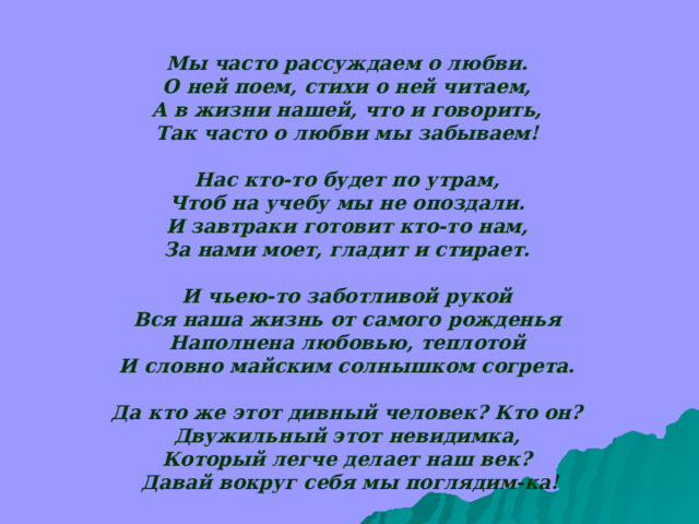 Мы часто рассуждаем о любви.  О ней поем, стихи о ней читаем,  А в жизни нашей, что и говорить,  Так часто о любви мы забываем!   Нас кто-то будет по утрам,  Чтоб на учебу мы не опоздали.  И завтраки готовит кто-то нам,  За нами моет, гладит и стирает.   И чьею-то заботливой рукой  Вся наша жизнь от самого рожденья  Наполнена любовью, теплотой  И словно майским солнышком согрета.   Да кто же этот дивный человек? Кто он?  Двужильный этот невидимка,  Который легче делает наш век?  Давай вокруг себя мы поглядим-ка! 