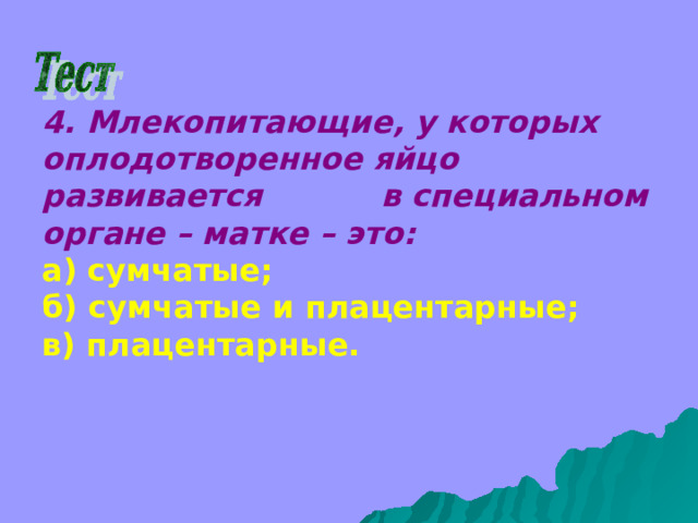 4. Млекопитающие, у которых оплодотворенное яйцо развивается в специальном органе – матке – это: а) сумчатые; б) сумчатые и плацентарные; в) плацентарные. 