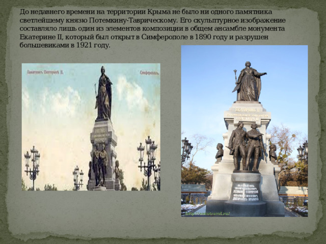 До недавнего времени на территории Крыма не было ни одного памятника светлейшему князю Потемкину-Таврическому. Его скульптурное изображение составляло лишь один из элементов композиции в общем ансамбле монумента Екатерине II, который был открыт в Симферополе в 1890 году и разрушен большевиками в 1921 году.   