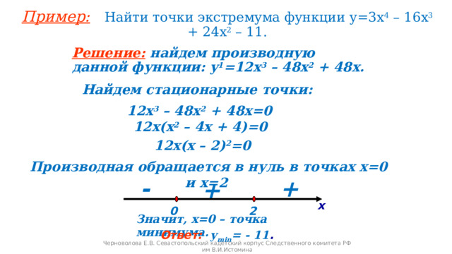 Пример:  Найти точки экстремума функции у=3х 4 – 16х 3 + 24х 2 – 11. Решение:  найдем производную данной функции: у 1 =12х 3 – 48х 2 + 48х. Найдем стационарные точки:  12х 3 – 48х 2 + 48х=0 12х(х 2 – 4х + 4)=0 12х(х – 2) 2 =0 Производная обращается в нуль в точках х=0 и х=2 + - + х 0 2 Значит, х=0 – точка минимума. Ответ:  у min = - 11 . Черноволова Е.В. Севастопольский кадетский корпус Следственного комитета РФ им В.И.Истомина 