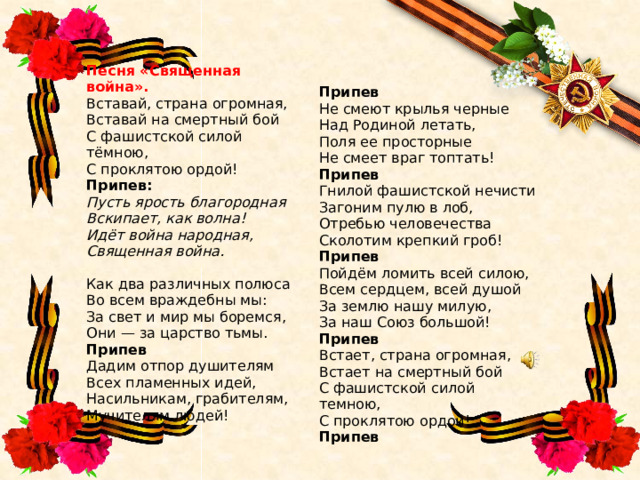 Песня «Священная война». Вставай, страна огромная,  Вставай на смертный бой  С фашистской силой тёмною,  С проклятою ордой! Припев Припев:  Пусть ярость благородная  Вскипает, как волна!  Идёт война народная,  Священная война. Не смеют крылья черные  Над Родиной летать,  Поля ее просторные  Не смеет враг топтать! Припев Как два различных полюса  Во всем враждебны мы:  За свет и мир мы боремся,  Они — за царство тьмы. Припев Гнилой фашистской нечисти  Загоним пулю в лоб,  Отребью человечества  Сколотим крепкий гроб! Дадим отпор душителям  Всех пламенных идей,  Насильникам, грабителям,  Мучителям людей! Припев Пойдём ломить всей силою,  Всем сердцем, всей душой  За землю нашу милую,  За наш Союз большой! Припев Встает, страна огромная,  Встает на смертный бой  С фашистской силой темною,  С проклятою ордой! Припев 