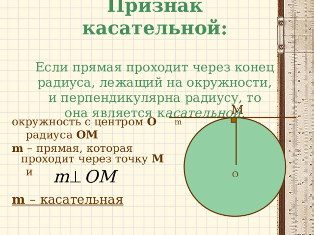 Признак касательной:   Если прямая проходит через конец радиуса, лежащий на окружности, и перпендикулярна радиусу, то она является к асательной. M m окружность с центром О  радиуса  OM m  – прямая, которая проходит через точку М  и m  – касательная O 