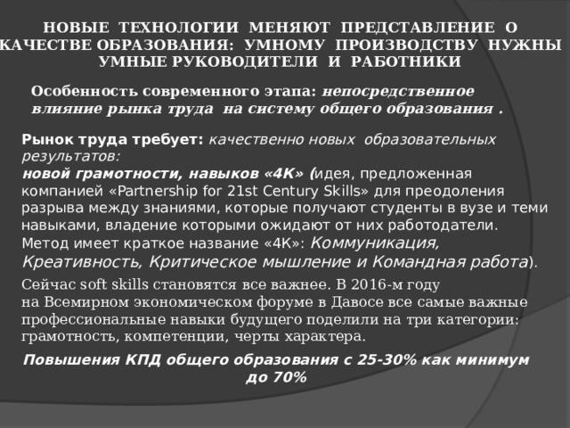  НОВЫЕ ТЕХНОЛОГИИ МЕНЯЮТ ПРЕДСТАВЛЕНИЕ О КАЧЕСТВЕ ОБРАЗОВАНИЯ: УМНОМУ ПРОИЗВОДСТВУ НУЖНЫ УМНЫЕ РУКОВОДИТЕЛИ И РАБОТНИКИ  Особенность современного этапа: непосредственное влияние рынка труда  на систему общего образования .  Рынок труда требует: качественно новых  образовательных результатов: новой грамотности, навыков «4К» ( идея, предложенная компанией «Partnership for 21st Century Skills» для преодоления разрыва между знаниями, которые получают студенты в вузе и теми навыками, владение которыми ожидают от них работодатели. Метод имеет краткое название «4К»: Коммуникация, Креативность, Критическое мышление и Командная работа ).  Сейчас soft skills становятся все важнее. В 2016-м году на Всемирном экономическом форуме в Давосе все самые важные профессиональные навыки будущего поделили на три категории: грамотность, компетенции, черты характера.  Повышения КПД общего образования с 25-30% как минимум до 70% 