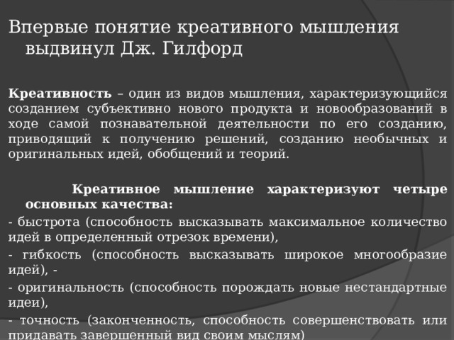 Впервые понятие креативного мышления выдвинул Дж. Гилфорд Креативность – один из видов мышления, характеризующийся созданием субъективно нового продукта и новообразований в ходе самой познавательной деятельности по его созданию, приводящий к получению решений, созданию необычных и оригинальных идей, обобщений и теорий.  Креативное мышление характеризуют четыре основных качества: - быстрота (способность высказывать максимальное количество идей в определенный отрезок времени), - гибкость (способность высказывать широкое многообразие идей), - - оригинальность (способность порождать новые нестандартные идеи), - точность (законченность, способность совершенствовать или придавать завершенный вид своим мыслям)   