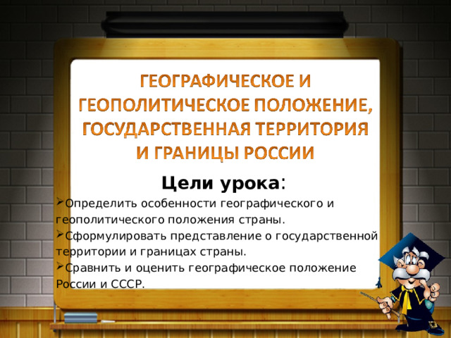 Цели урока : Определить особенности географического и геополитического положения страны. Сформулировать представление о государственной территории и границах страны. Сравнить и оценить географическое положение России и СССР. 