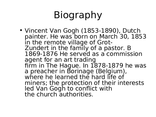 Biography Vincent Van Gogh (1853-1890), Dutch painter. He was born on March 30, 1853 in the remote village of Grot-  Zundert in the family of a pastor. B 1869-1876 He served as a commission agent for an art trading  firm in The Hague. In 1878-1879 he was  a preacher in Borinage (Belgium), where he learned the hard life of miners; the protection of their interests led Van Gogh to conflict with  the church authorities. 