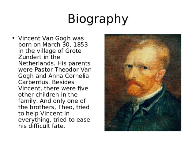 Biography Vincent Van Gogh was born on March 30, 1853 in the village of Grote Zundert in the Netherlands. His parents were Pastor Theodor Van Gogh and Anna Cornelia Carbentus. Besides Vincent, there were five other children in the family. And only one of the brothers, Theo, tried to help Vincent in everything, tried to ease his difficult fate. 