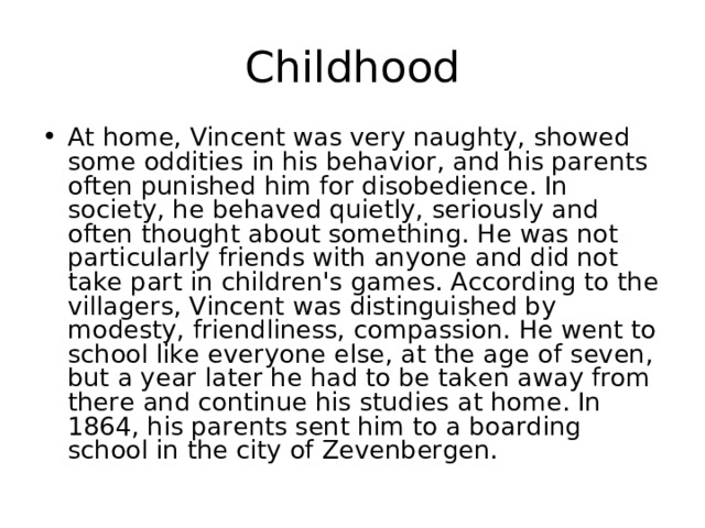 Childhood At home, Vincent was very naughty, showed some oddities in his behavior, and his parents often punished him for disobedience. In society, he behaved quietly, seriously and often thought about something. He was not particularly friends with anyone and did not take part in children's games. According to the villagers, Vincent was distinguished by modesty, friendliness, compassion. He went to school like everyone else, at the age of seven, but a year later he had to be taken away from there and continue his studies at home. In 1864, his parents sent him to a boarding school in the city of Zevenbergen. 
