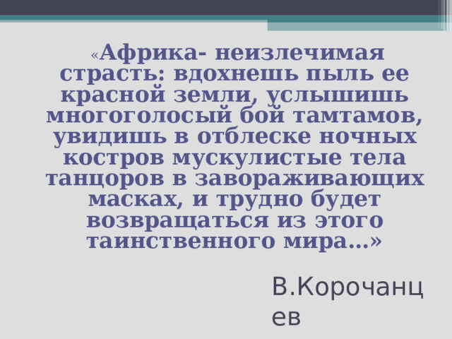  « Африка- неизлечимая страсть: вдохнешь пыль ее красной земли, услышишь многоголосый бой тамтамов, увидишь в отблеске ночных костров мускулистые тела танцоров в завораживающих масках, и трудно будет возвращаться из этого таинственного мира…» В.Корочанцев 