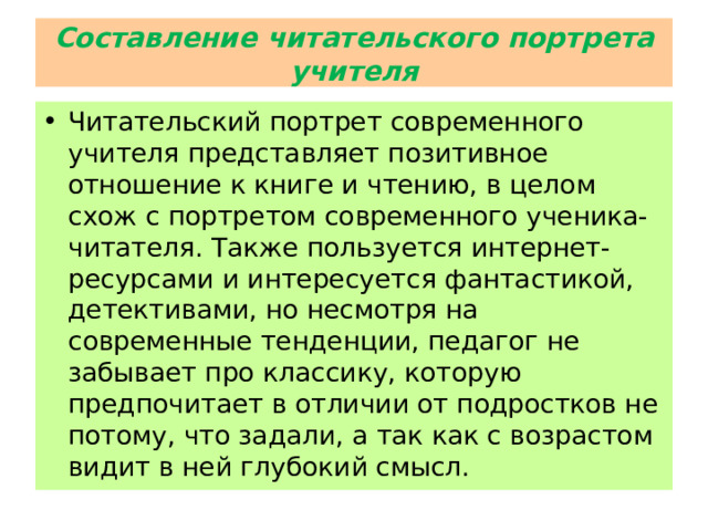 Составление читательского портрета учителя Читательский портрет современного учителя представляет позитивное отношение к книге и чтению, в целом схож с портретом современного ученика-читателя. Также пользуется интернет-ресурсами и интересуется фантастикой, детективами, но несмотря на современные тенденции, педагог не забывает про классику, которую предпочитает в отличии от подростков не потому, что задали, а так как с возрастом видит в ней глубокий смысл. 