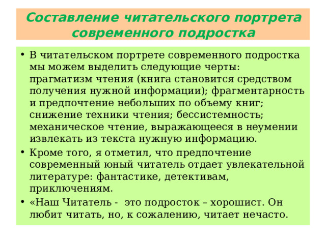 Составление читательского портрета современного подростка В читательском портрете современного подростка мы можем выделить следующие черты: прагматизм чтения (книга становится средством получения нужной информации); фрагментарность и предпочтение небольших по объему книг; снижение техники чтения; бессистемность; механическое чтение, выражающееся в неумении извлекать из текста нужную информацию. Кроме того, я отметил, что предпочтение современный юный читатель отдает увлекательной литературе: фантастике, детективам, приключениям. «Наш Читатель - это подросток – хорошист. Он любит читать, но, к сожалению, читает нечасто. 