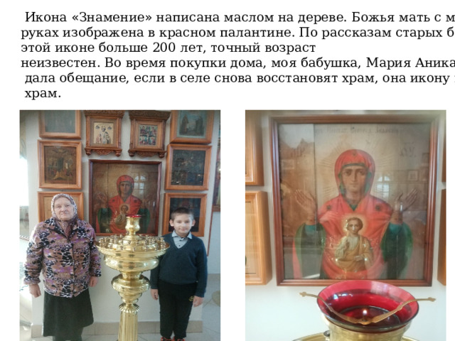  Икона « Знамение » написана маслом на дереве. Божья мать с младенцем на  руках изображена в красном палантине. По рассказам старых бабушек,  этой иконе больше 200 лет, точный возраст  неизвестен.  Во время покупки дома, моя бабушка, Мария Аникандровна  дала обещание, если в селе снова восстановят храм, она икону передаст в  храм. 