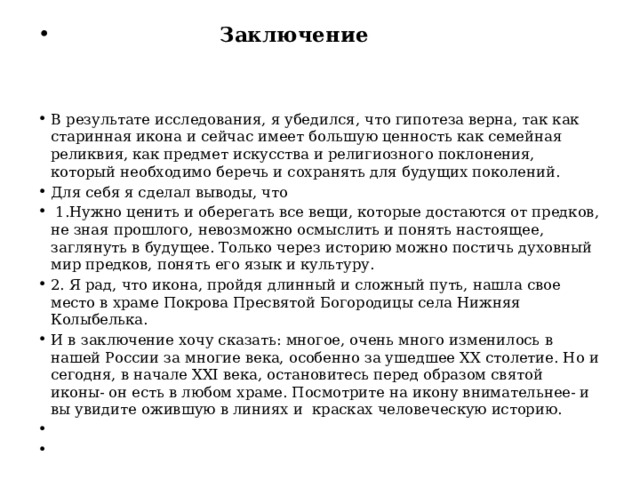  Заключение В результате исследования, я убедился, что гипотеза верна, так как старинная икона и сейчас имеет большую ценность как семейная реликвия, как предмет искусства и религиозного поклонения, который необходимо беречь и сохранять для будущих поколений. Для себя я сделал выводы, что  1.Нужно ценить и оберегать все вещи, которые достаются от предков, не зная прошлого, невозможно осмыслить и понять настоящее, заглянуть в будущее. Только через историю можно постичь духовный мир предков, понять его язык и культуру. 2. Я рад, что икона, пройдя длинный и сложный путь, нашла свое место в храме Покрова Пресвятой Богородицы села Нижняя Колыбелька. И в заключение хочу сказать: многое, очень много изменилось в нашей России за многие века, особенно за ушедшее XX столетие. Но и сегодня, в начале XXI века, остановитесь перед образом святой иконы- он есть в любом храме. Посмотрите на икону внимательнее- и вы увидите ожившую в линиях и красках человеческую историю.     