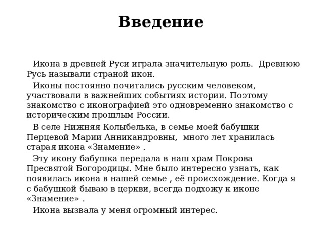 Введение    Икона в древней Руси играла значительную роль. Древнюю Русь называли страной икон.  Иконы постоянно почитались русским человеком, участвовали в важнейших событиях истории. Поэтому знакомство с иконографией это одновременно знакомство с историческим прошлым России.  В селе Нижняя Колыбелька, в семье моей бабушки Перцевой Марии Анникандровны, много лет хранилась старая икона «Знамение» .  Эту икону бабушка передала в наш храм Покрова Пресвятой Богородицы. Мне было интересно узнать, как появилась икона в нашей семье , её происхождение. Когда я с бабушкой бываю в церкви, всегда подхожу к иконе «Знамение» .  Икона вызвала у меня огромный интерес. 
