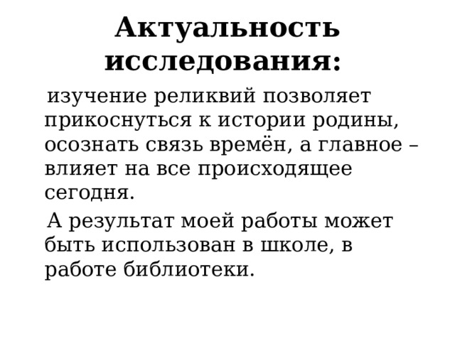 Актуальность исследования:   изучение реликвий позволяет прикоснуться к истории родины, осознать связь времён, а главное – влияет на все происходящее сегодня.  А результат моей работы может быть использован в школе, в работе библиотеки. 