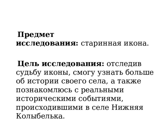  Предмет исследования:  старинная икона.    Цель исследования: отследив судьбу иконы, смогу узнать больше об истории своего села, а также познакомлюсь с реальными историческими событиями, происходившими в селе Нижняя Колыбелька. 