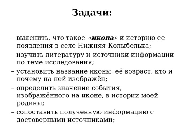 Задачи:    – выяснить, что такое  « икона »  и историю ее появления в селе Нижняя Колыбелька; – изучить литературу и источники информации по теме исследования; – установить название иконы, её возраст, кто и почему на ней изображён; – определить значение события, изображённого на иконе, в истории моей родины; – сопоставить полученную информацию с достоверными источниками; 