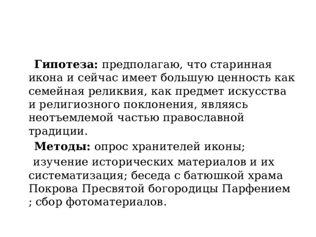  Гипотеза: предполагаю, что старинная икона и сейчас имеет большую ценность как семейная реликвия, как предмет искусства и религиозного поклонения, являясь неотъемлемой частью православной традиции.  Методы: опрос хранителей иконы;  изучение исторических материалов и их систематизация; беседа с батюшкой храма Покрова Пресвятой богородицы Парфением ; сбор фотоматериалов. 