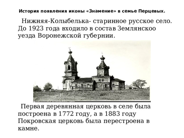 История появления иконы «Знамение» в семье Перцевых.    Нижняя-Колыбелька- старинное русское село. До 1923 года входило в состав Землянскоо уезда Воронежской губернии .        Первая деревянная церковь в селе была построена в 1772 году, а в 1883 году Покровская церковь была перестроена в камне. 