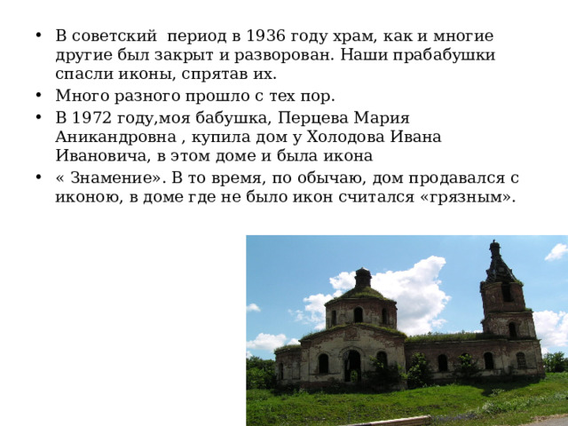 В советский период в 1936 году храм, как и многие другие был закрыт и разворован. Наши прабабушки спасли иконы, спрятав их. Много разного прошло с тех пор. В 1972 году,моя бабушка, Перцева Мария Аникандровна , купила дом у Холодова Ивана Ивановича, в этом доме и была икона « Знамение». В то время, по обычаю, дом продавался с иконою, в доме где не было икон считался «грязным». 