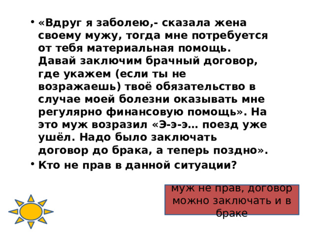 «Вдруг я заболею,- сказала жена своему мужу, тогда мне потребуется от тебя материальная помощь. Давай заключим брачный договор, где укажем (если ты не возражаешь) твоё обязательство в случае моей болезни оказывать мне регулярно финансовую помощь». На это муж возразил «Э-э-э… поезд уже ушёл. Надо было заключать договор до брака, а теперь поздно». Кто не прав в данной ситуации? муж не прав, договор можно заключать и в браке  