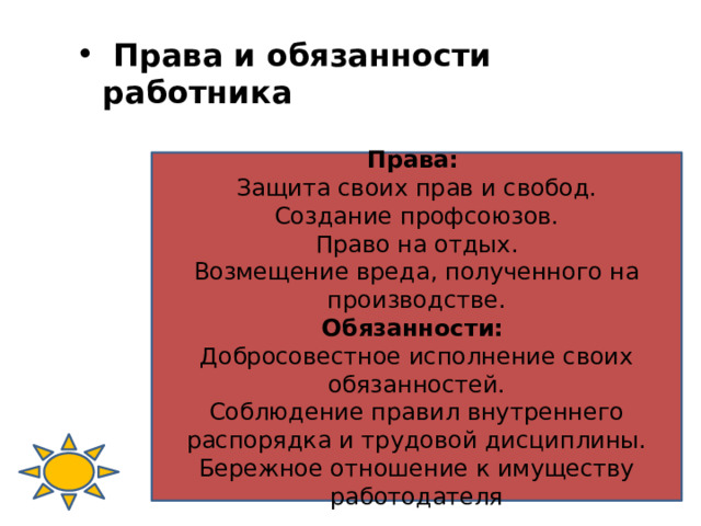  Права и обязанности работника Права: Защита своих прав и свобод. Создание профсоюзов. Право на отдых. Возмещение вреда, полученного на производстве. Обязанности: Добросовестное исполнение своих обязанностей. Соблюдение правил внутреннего распорядка и трудовой дисциплины. Бережное отношение к имуществу работодателя 