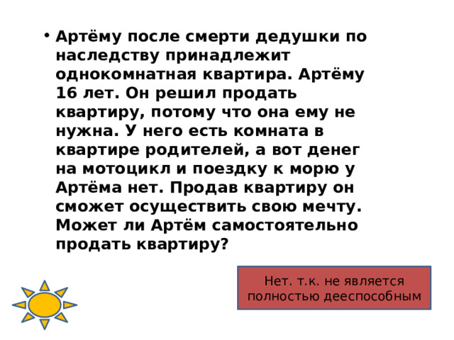 Артёму после смерти дедушки по наследству принадлежит однокомнатная квартира. Артёму 16 лет. Он решил продать квартиру, потому что она ему не нужна. У него есть комната в квартире родителей, а вот денег на мотоцикл и поездку к морю у Артёма нет. Продав квартиру он сможет осуществить свою мечту. Может ли Артём самостоятельно продать квартиру? Нет. т.к. не является полностью дееспособным 