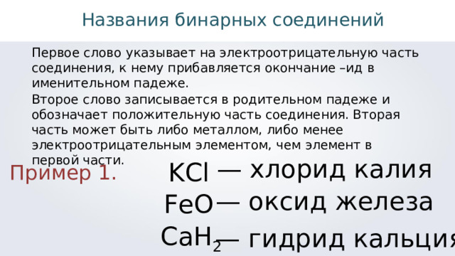 Названия бинарных соединений Первое слово указывает на электроотрицательную часть соединения, к нему прибавляется окончание –ид в именительном падеже. Второе слово записывается в родительном падеже и обозначает положительную часть соединения. Вторая часть может быть либо металлом, либо менее электроотрицательным элементом, чем элемент в первой части. — хлорид калия KCl Пример 1. — оксид железа FeO CaH 2 — гидрид кальция 