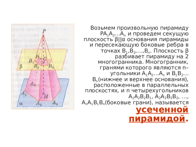  Возьмем произвольную пирамиду PA 1 A 2 …A n и проведем секущую плоскость β||α основания пирамиды и пересекающую боковые ребра в точках B 1 ,B 2 ,…,B n . Плоскость β разбивает пирамиду на 2 многогранника. Многогранник, гранями которого являются n–угольники A 1 A 2 …A n и B 1 B 2 …B n (нижнее и верхнее основания), расположенные в параллельных плоскостях, и n четырехугольников A 1 A 2 B 2 B 1 , A 2 A 3 B 3 B 2 , …, A n A 1 B 1 B n (боковые грани), называется усеченной пирамидой . 