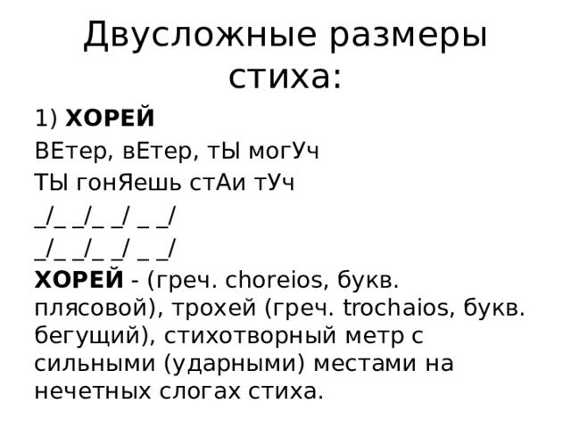 Двусложные размеры стиха: 1) ХОРЕЙ ВЕтер, вЕтер, тЫ могУч ТЫ гонЯешь стАи тУч _/_ _/_ _/ _ _/ _/_ _/_ _/ _ _/ ХОРЕЙ - (греч. choreios, букв. плясовой), трохей (греч. trochaios, букв. бегущий), стихотворный метр с сильными (ударными) местами на нечетных слогах стиха. 