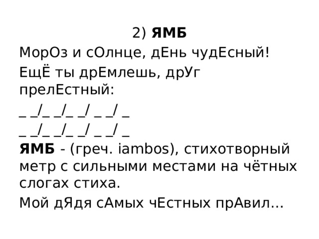 2) ЯМБ МорОз и сОлнце, дЕнь чудЕсный! ЕщЁ ты дрЕмлешь, дрУг прелЕстный: _ _/_ _/_ _/ _ _/ _ _ _/_ _/_ _/ _ _/ _ ЯМБ - (греч. iambos), стихотворный метр с сильными местами на чётных слогах стиха. Мой дЯдя сАмых чЕстных прАвил… 