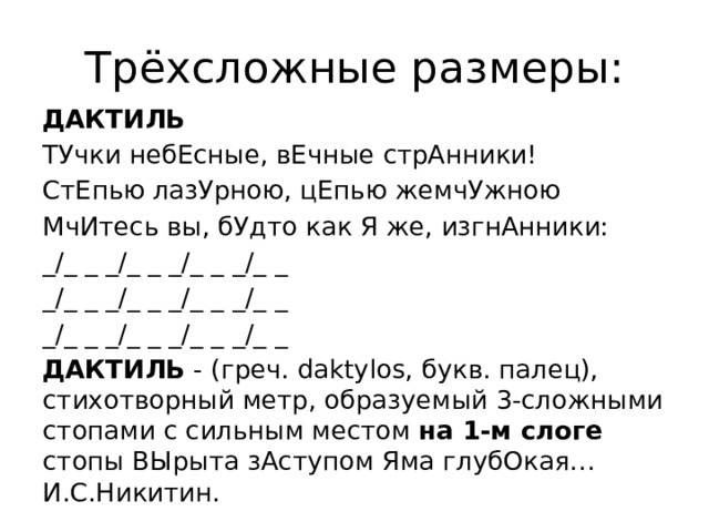 Трёхсложные размеры: ДАКТИЛЬ ТУчки небЕсные, вЕчные стрАнники! СтЕпью лазУрною, цЕпью жемчУжною МчИтесь вы, бУдто как Я же, изгнАнники: _/_ _ _/_ _ _/_ _ _/_ _ _/_ _ _/_ _ _/_ _ _/_ _ _/_ _ _/_ _ _/_ _ _/_ _ ДАКТИЛЬ - (греч. daktylos, букв. палец), стихотворный метр, образуемый 3-сложными стопами с сильным местом на 1-м слоге стопы ВЫрыта зАступом Яма глубОкая… И.С.Никитин.  