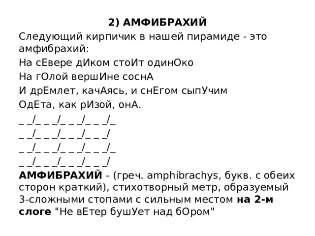 2) АМФИБРАХИЙ Следующий кирпичик в нашей пирамиде - это амфибрахий: На сЕвере дИком стоИт одинОко На гОлой вершИне соснА И дрЕмлет, качАясь, и снЕгом сыпУчим ОдЕта, как рИзой, онА. _ _/_ _ _/_ _ _/_ _ _/_ _ _/_ _ _/_ _ _/_ _ _/ _ _/_ _ _/_ _ _/_ _ _/_ _ _/_ _ _/_ _ _/_ _ _/ АМФИБРАХИЙ - (греч. amphibrachys, букв. с обеих сторон краткий), стихотворный метр, образуемый 3-сложными стопами с сильным местом на 2-м слоге 