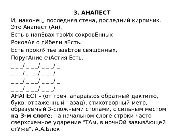 3. АНАПЕСТ И, наконец, последняя стена, последний кирпичик. Это Анапест (Ан). Есть в напЕвах твоИх сокровЕнных РоковАя о гИбели вЕсть. Есть проклЯтье завЕтов свящЕнных, ПоругАние счАстия Есть. _ _ _/ _ _ _/ _ _ _/ _ _ _ _/ _ _ _/ _ _ _/ _ _ _/ _ _ _/ _ _ _/ _ _ _ _/ _ _ _/ _ _ _/ АНАПЕСТ - (от греч. anapaistos обратный дактилю, букв. отраженный назад), стихотворный метр, образуемый 3-сложными стопами, с сильным местом на 3-м слоге ; на начальном слоге строки часто сверхсхемное ударение 